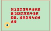 剑之源灵芝孢子油软胶囊(剑源灵芝孢子油软胶囊，提高免疫力的好选择