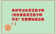 骨折可以吃灵芝孢子粉(骨折者用灵芝孢子粉可否？你需要知道这些！)