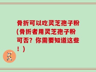 骨折可以吃灵芝孢子粉(骨折者用灵芝孢子粉可否？你需要知道这些！)