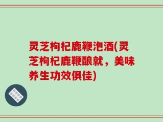 灵芝枸杞鹿鞭泡酒(灵芝枸杞鹿鞭酿就，美味养生功效俱佳)