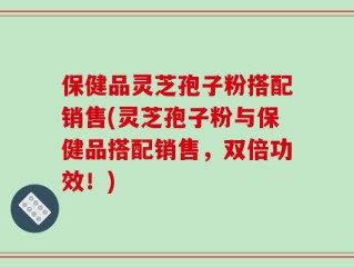 保健品灵芝孢子粉搭配销售(灵芝孢子粉与保健品搭配销售，双倍功效！)