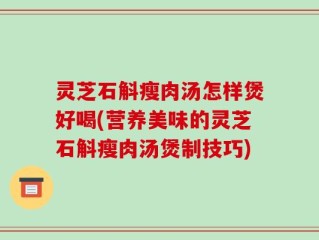 灵芝石斛瘦肉汤怎样煲好喝(营养美味的灵芝石斛瘦肉汤煲制技巧)