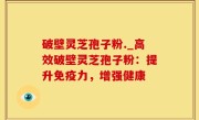 破壁灵芝孢子粉._高效破壁灵芝孢子粉：提升免疫力，增强健康