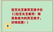 信芝元芝甫灵芝孢子价挌(信芝元芝甫灵：提高免疫力的灵芝孢子，价钱实惠！)