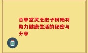 百草堂灵芝孢子粉杨羽助力健康生活的秘密与分享