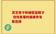 灵芝孢子粉破壁蓝帽子 功效显著的健康养生新选择