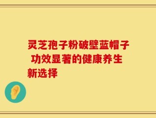 灵芝孢子粉破壁蓝帽子 功效显著的健康养生新选择