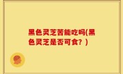 黑色灵芝苦能吃吗(黑色灵芝是否可食？)