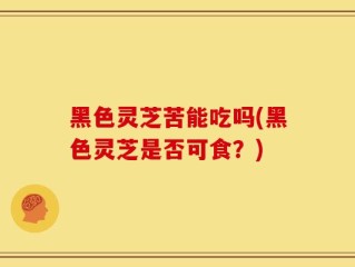 黑色灵芝苦能吃吗(黑色灵芝是否可食？)