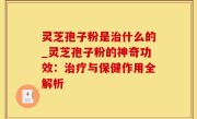 灵芝孢子粉是治什么的_灵芝孢子粉的神奇功效：治疗与保健作用全解析