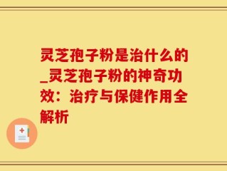灵芝孢子粉是治什么的_灵芝孢子粉的神奇功效：治疗与保健作用全解析