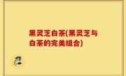 黑灵芝白茶(黑灵芝与白茶的完美组合)