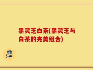 黑灵芝白茶(黑灵芝与白茶的完美组合)