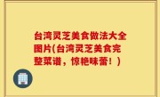 台湾灵芝美食做法大全图片(台湾灵芝美食完整菜谱，惊艳味蕾！)