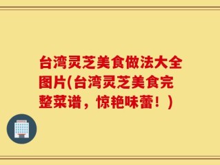 台湾灵芝美食做法大全图片(台湾灵芝美食完整菜谱，惊艳味蕾！)