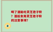 喝了酒能吃灵芝孢子粉？酒后食用灵芝孢子粉的注意事项？