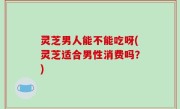 灵芝男人能不能吃呀(灵芝适合男性消费吗？)