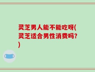 灵芝男人能不能吃呀(灵芝适合男性消费吗？)