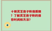 十硕灵芝孢子粉保质期？了解灵芝孢子粉的保存时间和方法？