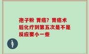 孢子粉 胃癌？胃癌术后化疗到第五次是不是反应要小一些