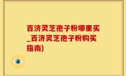 百济灵芝孢子粉哪里买_百济灵芝孢子粉购买指南)