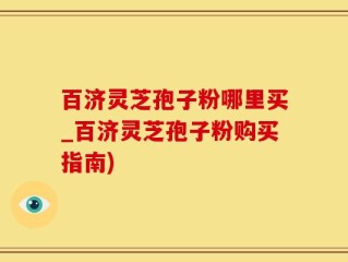 百济灵芝孢子粉哪里买_百济灵芝孢子粉购买指南)