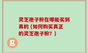 灵芝孢子粉在哪能买到真的 (如何购买真正的灵芝孢子粉？)