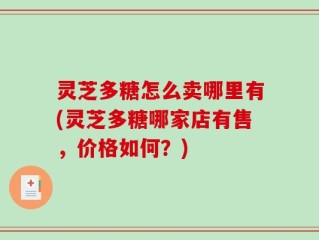 灵芝多糖怎么卖哪里有(灵芝多糖哪家店有售，价格如何？)
