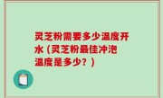 灵芝粉需要多少温度开水 (灵芝粉最佳冲泡温度是多少？)