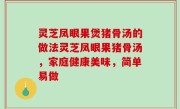 灵芝凤眼果煲猪骨汤的做法灵芝凤眼果猪骨汤，家庭健康美味，简单易做