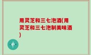 用灵芝和三七泡酒(用灵芝和三七泡制美味酒)