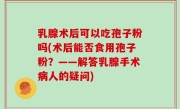 乳腺术后可以吃孢子粉吗(术后能否食用孢子粉？——解答乳腺手术病人的疑问)