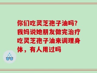 你们吃灵芝孢子油吗？我妈说她朋友做完治疗吃灵芝孢子油来调理身体，有人用过吗