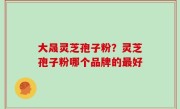 大晟灵芝孢子粉？灵芝孢子粉哪个品牌的最好
