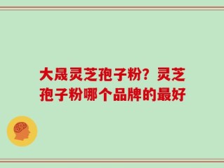 大晟灵芝孢子粉？灵芝孢子粉哪个品牌的最好