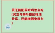 灵芝能配茶叶吗怎么吃(灵芝与茶叶搭配吃法分享，还能增强免疫力)