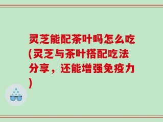 灵芝能配茶叶吗怎么吃(灵芝与茶叶搭配吃法分享，还能增强免疫力)