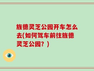 旌德灵芝公园开车怎么去(如何驾车前往旌德灵芝公园？)