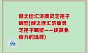 健之佳汇济康灵芝孢子破壁(健之佳汇济康灵芝孢子破壁——提高免疫力的选择)