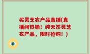 买灵芝农产品直播(直播间热销！纯天然灵芝农产品，限时抢购！)