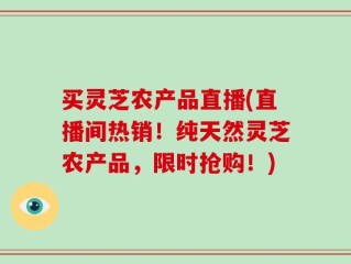 买灵芝农产品直播(直播间热销！纯天然灵芝农产品，限时抢购！)
