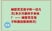 破壁灵芝孢子粉一日几次(多少次最利于身体？ —— 破壁灵芝孢子粉最佳服用频次)