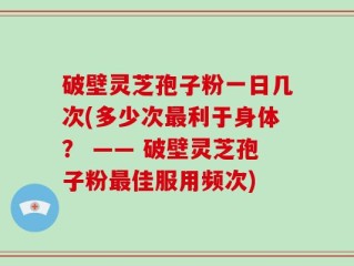 破壁灵芝孢子粉一日几次(多少次最利于身体？ —— 破壁灵芝孢子粉最佳服用频次)