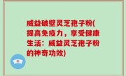 威益破壁灵芝孢子粉(提高免疫力，享受健康生活：威益灵芝孢子粉的神奇功效)