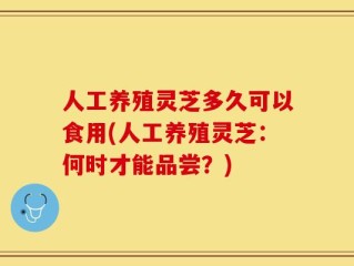人工养殖灵芝多久可以食用(人工养殖灵芝：何时才能品尝？)
