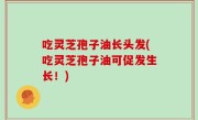吃灵芝孢子油长头发(吃灵芝孢子油可促发生长！)