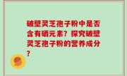 破壁灵芝孢子粉中是否含有硒元素？探究破壁灵芝孢子粉的营养成分？