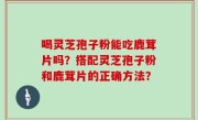 喝灵芝孢子粉能吃鹿茸片吗？搭配灵芝孢子粉和鹿茸片的正确方法？