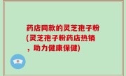 药店同款的灵芝孢子粉(灵芝孢子粉药店热销，助力健康保健)
