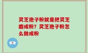 灵芝孢子粉就是把灵芝磨成粉？灵芝孢子粉怎么做成粉